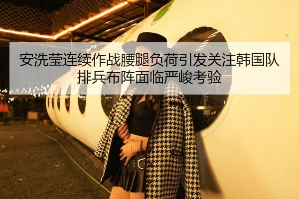 安洗莹连续作战腰腿负荷引发关注韩国队排兵布阵面临严峻考验