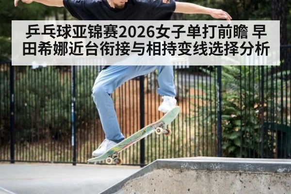 乒乓球亚锦赛2026女子单打前瞻 早田希娜近台衔接与相持变线选择分析