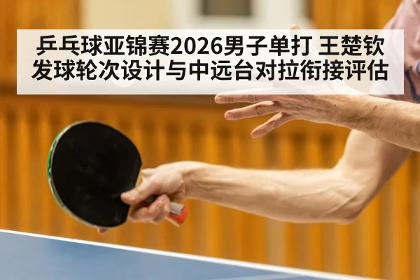 乒乓球亚锦赛2026男子单打 王楚钦发球轮次设计与中远台对拉衔接评估