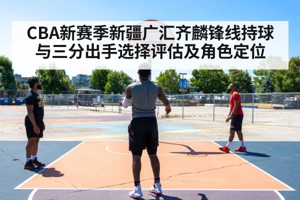 CBA新赛季新疆广汇齐麟锋线持球与三分出手选择评估及角色定位